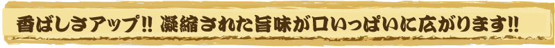 香ばしさアップ!!凝縮された旨味が口いっぱいに広がります!!